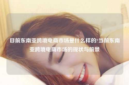 目前东南亚跨境电商市场是什么样的?当前东南亚跨境电商市场的现状与前景